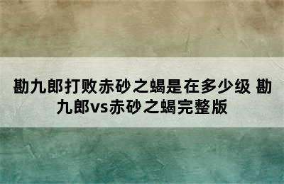 勘九郎打败赤砂之蝎是在多少级 勘九郎vs赤砂之蝎完整版